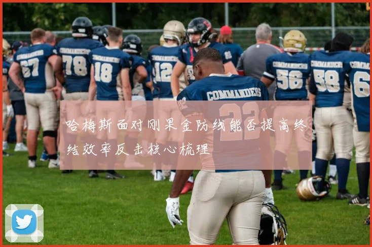 哈梅斯面对刚果金防线能否提高终结效率反击核心梳理