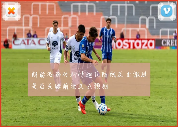 朗赫洛面对科特迪瓦防线反击推进是否关键前场支点预测