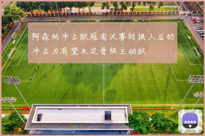 阿森纳冲击欧冠淘汰赛时换人后的冲击力有望决定晋级主动权