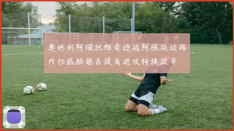 奥地利阿瑙托维奇迎战阿根廷边路内切威胁能否提高进攻转换效率