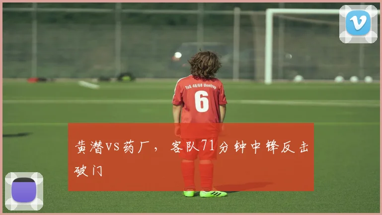 黄潜vs药厂,客队71分钟中锋反击破门