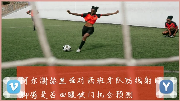 阿尔谢赫里面对西班牙队防线射门脚感是否回暖破门机会预测