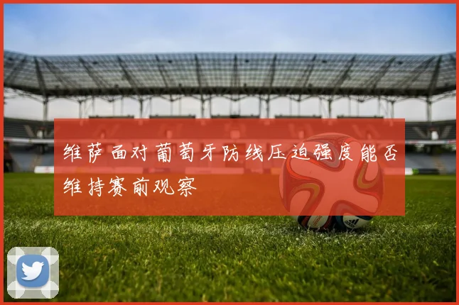 维萨面对葡萄牙防线压迫强度能否维持赛前观察