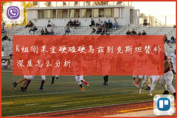 K组刚果金硬碰硬乌兹别克斯坦替补深度怎么分析