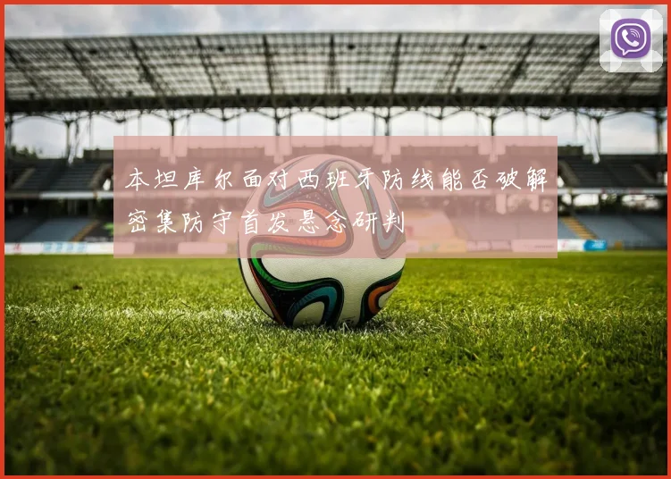 本坦库尔面对西班牙防线能否破解密集防守首发悬念研判