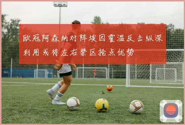 欧冠阿森纳对阵埃因霍温反击纵深利用或将左右禁区抢点优势