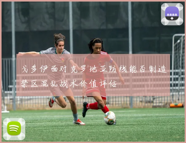 戈多伊面对克罗地亚防线能否制造禁区混乱战术价值评估