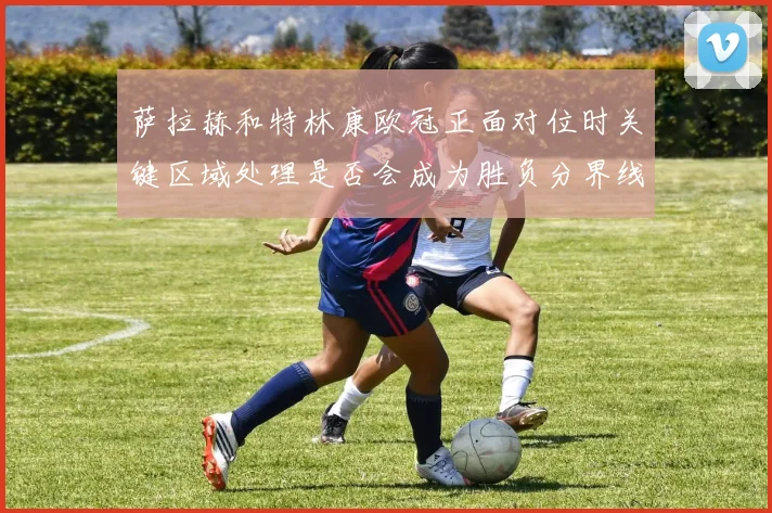 萨拉赫和特林康欧冠正面对位时关键区域处理是否会成为胜负分界线