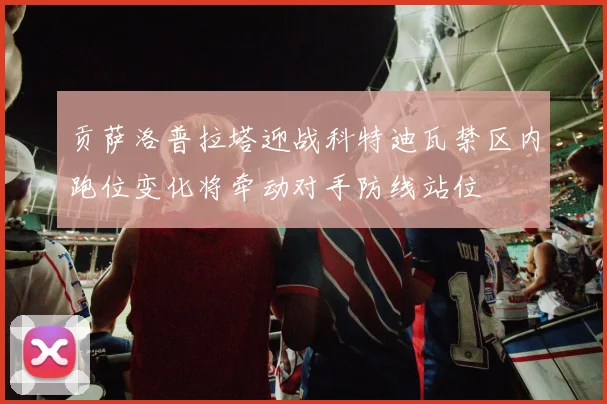 贡萨洛普拉塔迎战科特迪瓦禁区内跑位变化将牵动对手防线站位