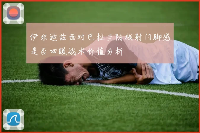伊尔迪兹面对巴拉圭防线射门脚感是否回暖战术价值分析