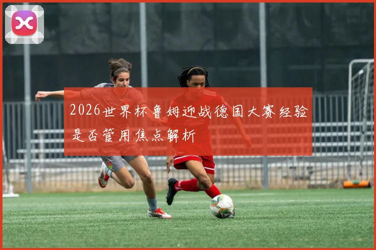 2026世界杯鲁姆迎战德国大赛经验是否管用焦点解析