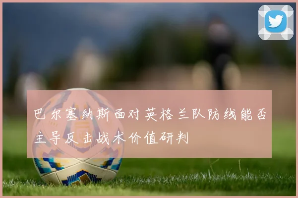 巴尔塞纳斯面对英格兰队防线能否主导反击战术价值研判