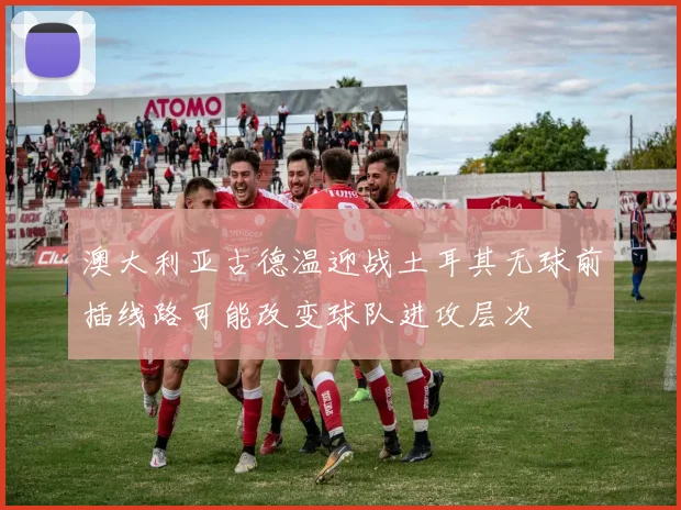 澳大利亚古德温迎战土耳其无球前插线路可能改变球队进攻层次