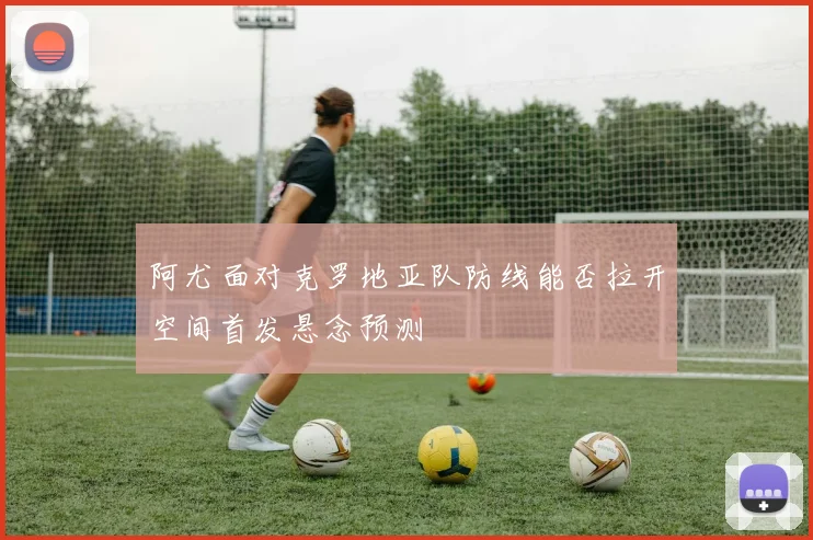 阿尤面对克罗地亚队防线能否拉开空间首发悬念预测