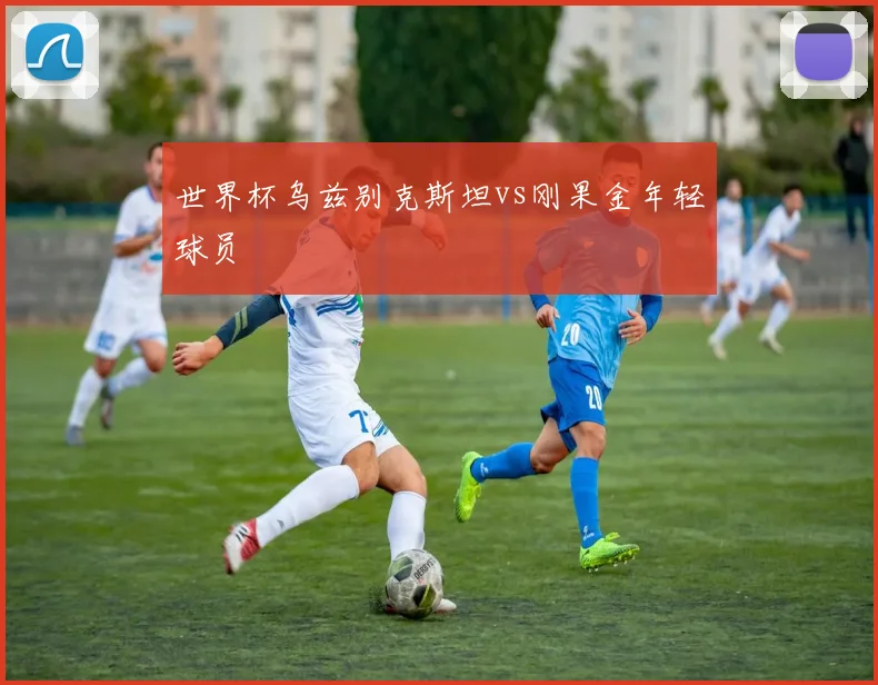 世界杯乌兹别克斯坦vs刚果金年轻球员