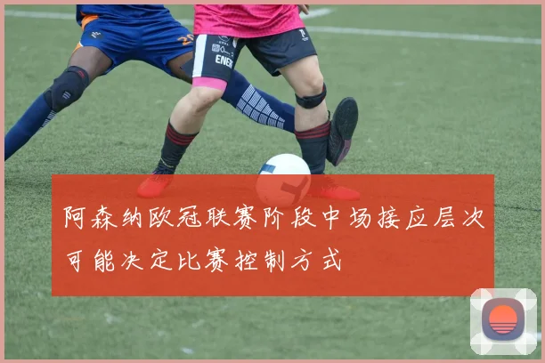 阿森纳欧冠联赛阶段中场接应层次可能决定比赛控制方式