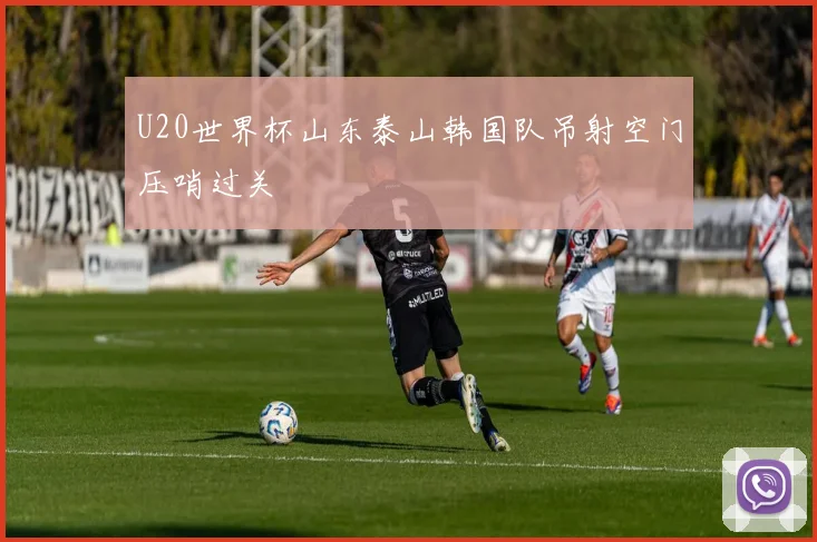 U20世界杯山东泰山韩国队吊射空门压哨过关