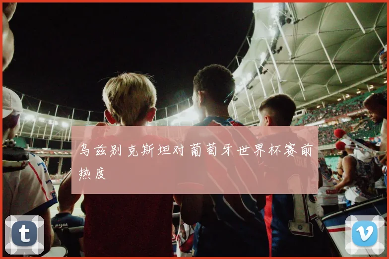 乌兹别克斯坦对葡萄牙世界杯赛前热度