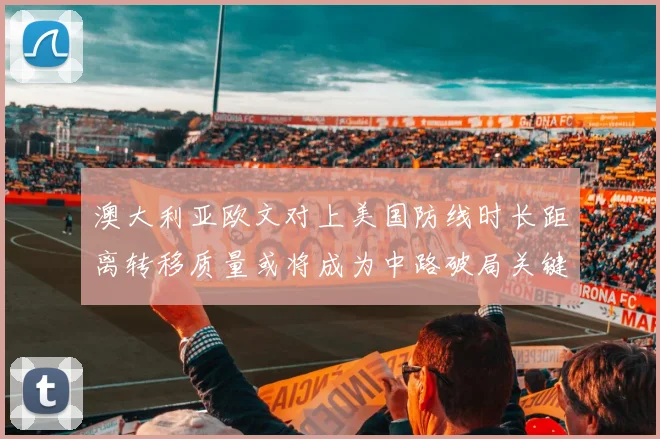 澳大利亚欧文对上美国防线时长距离转移质量或将成为中路破局关键