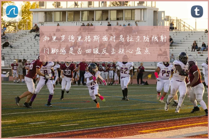 加里罗德里格斯面对乌拉圭防线射门脚感是否回暖反击核心盘点
