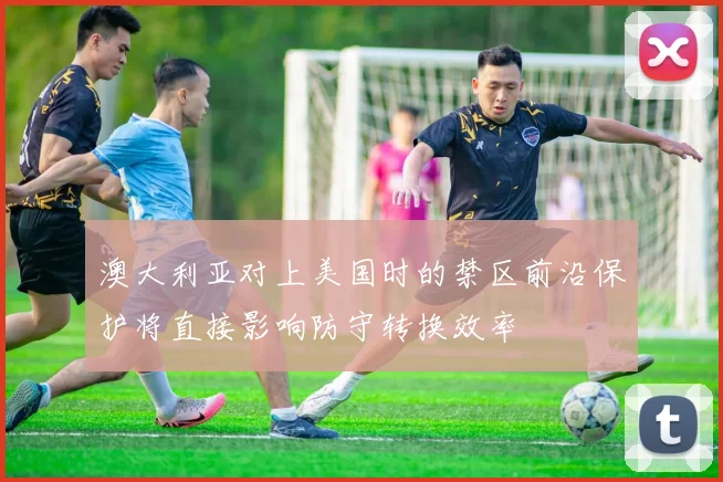 澳大利亚对上美国时的禁区前沿保护将直接影响防守转换效率
