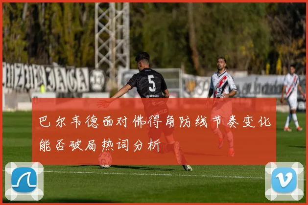 巴尔韦德面对佛得角防线节奏变化能否破局热词分析