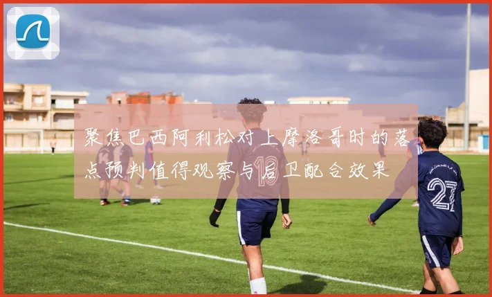 聚焦巴西阿利松对上摩洛哥时的落点预判值得观察与后卫配合效果