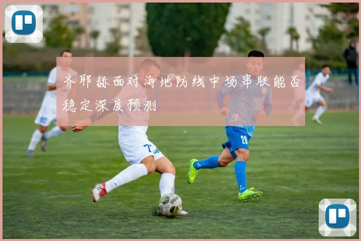 齐耶赫面对海地防线中场串联能否稳定深度预测