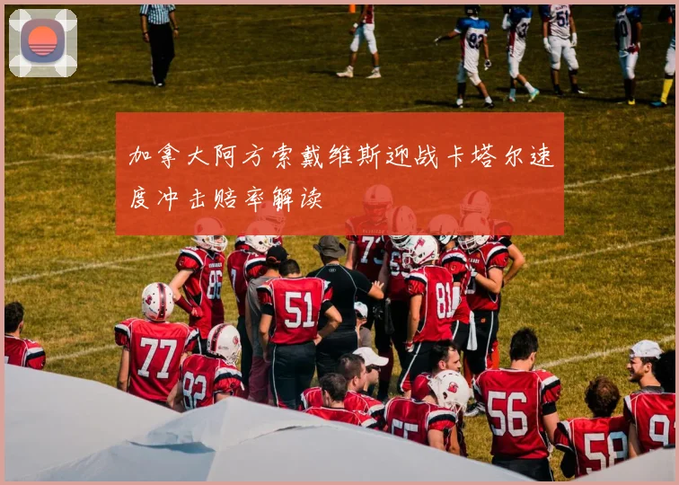 加拿大阿方索戴维斯迎战卡塔尔速度冲击赔率解读