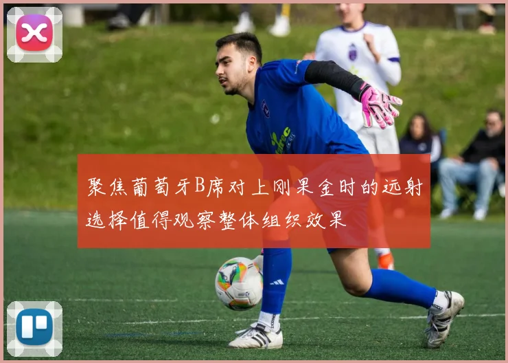 聚焦葡萄牙B席对上刚果金时的远射选择值得观察整体组织效果