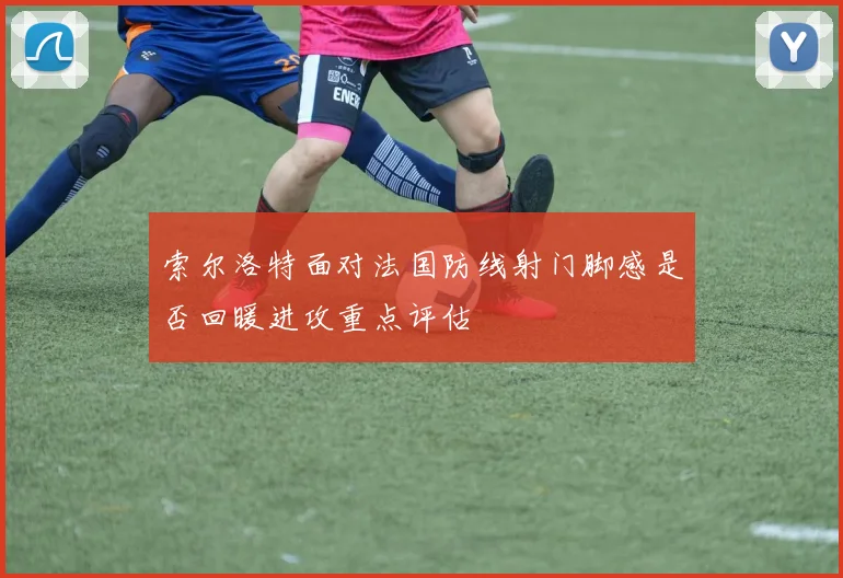 索尔洛特面对法国防线射门脚感是否回暖进攻重点评估