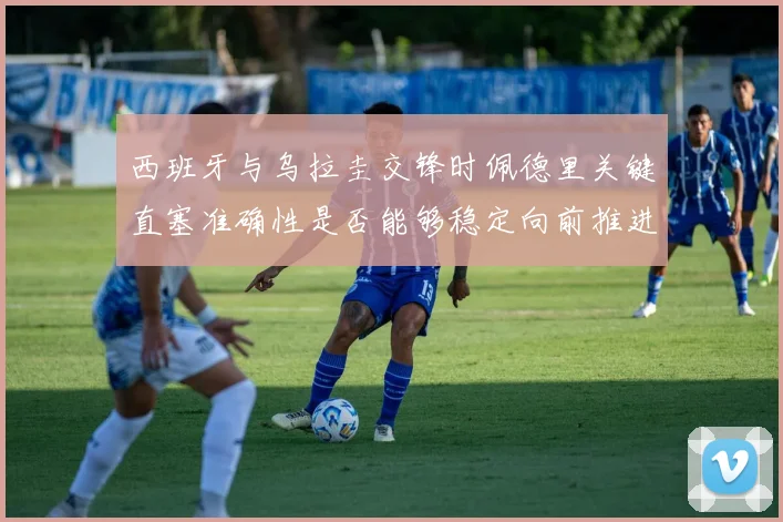 西班牙与乌拉圭交锋时佩德里关键直塞准确性是否能够稳定向前推进