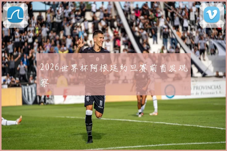2026世界杯阿根廷约旦赛前首发观察