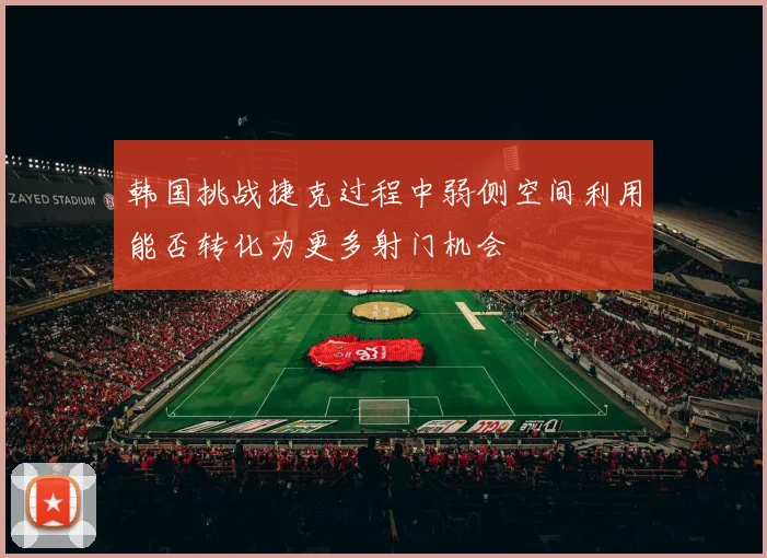 韩国挑战捷克过程中弱侧空间利用能否转化为更多射门机会