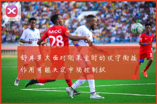 舒库罗夫面对刚果金时的攻守衔接作用可能决定中场控制权