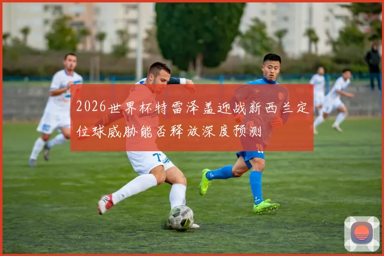 2026世界杯特雷泽盖迎战新西兰定位球威胁能否释放深度预测