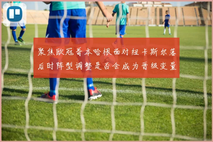 聚焦欧冠哥本哈根面对纽卡斯尔落后时阵型调整是否会成为晋级变量