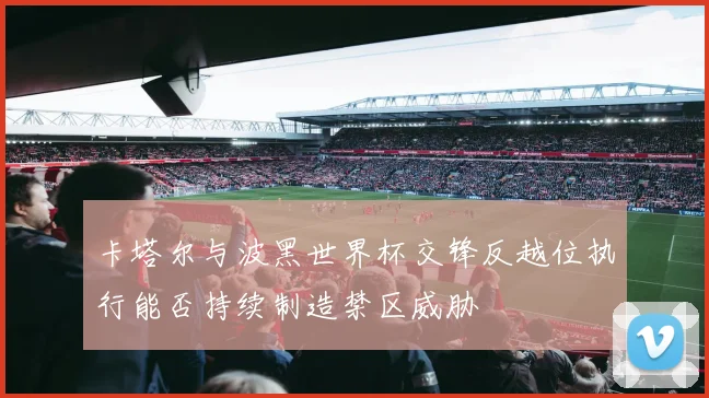 卡塔尔与波黑世界杯交锋反越位执行能否持续制造禁区威胁