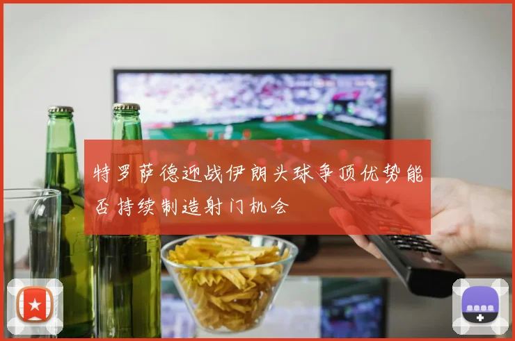 特罗萨德迎战伊朗头球争顶优势能否持续制造射门机会