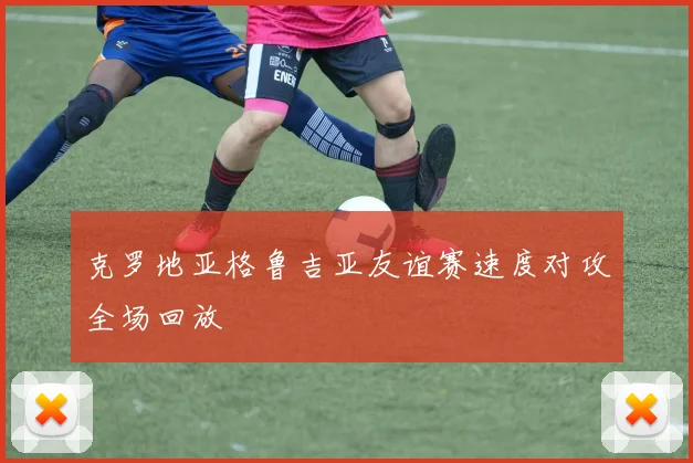 克罗地亚格鲁吉亚友谊赛速度对攻全场回放