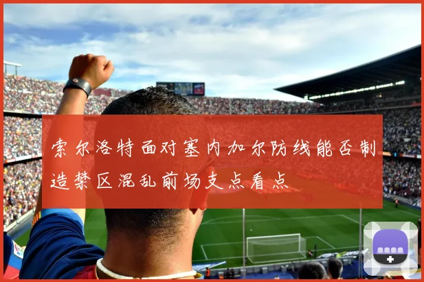 索尔洛特面对塞内加尔防线能否制造禁区混乱前场支点看点