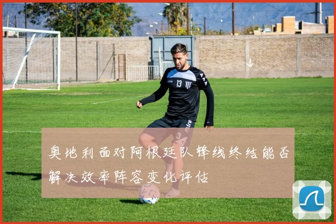奥地利面对阿根廷队锋线终结能否解决效率阵容变化评估