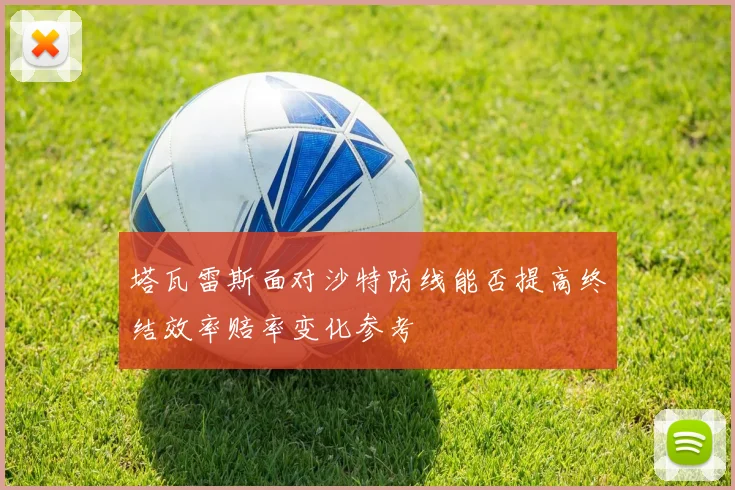 塔瓦雷斯面对沙特防线能否提高终结效率赔率变化参考