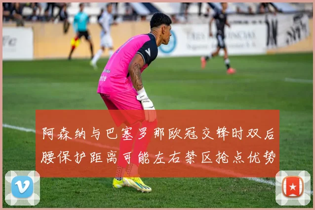 阿森纳与巴塞罗那欧冠交锋时双后腰保护距离可能左右禁区抢点优势