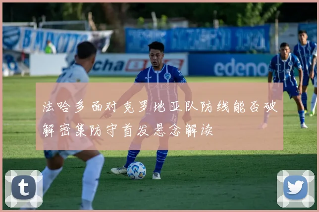 法哈多面对克罗地亚队防线能否破解密集防守首发悬念解读