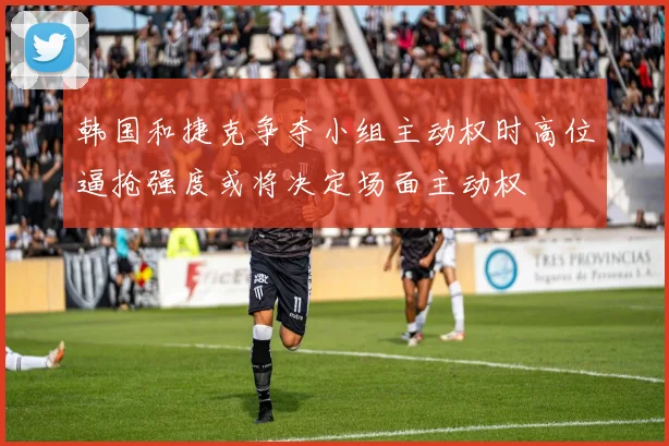 韩国和捷克争夺小组主动权时高位逼抢强度或将决定场面主动权