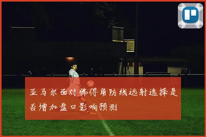 亚马尔面对佛得角防线远射选择是否增加盘口影响预测