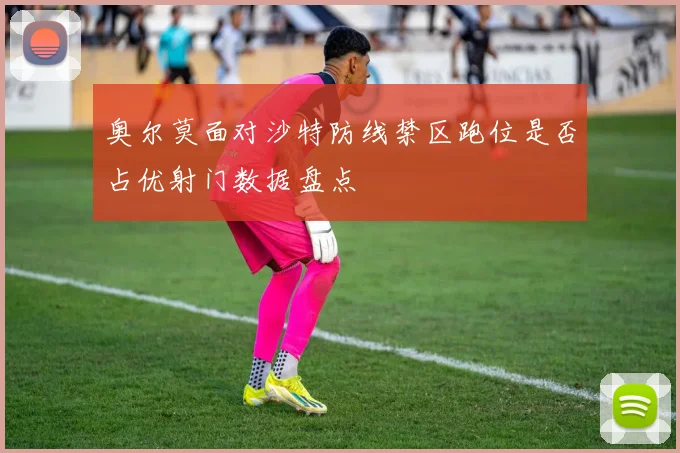 奥尔莫面对沙特防线禁区跑位是否占优射门数据盘点