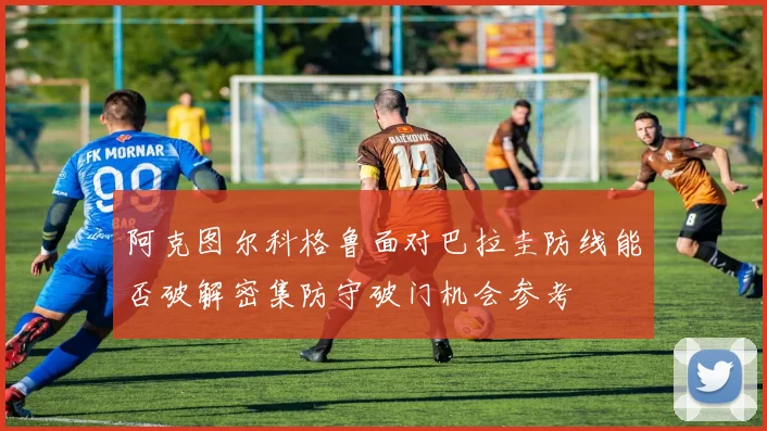 阿克图尔科格鲁面对巴拉圭防线能否破解密集防守破门机会参考
