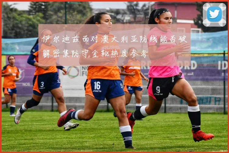 伊尔迪兹面对澳大利亚防线能否破解密集防守金靴热度参考